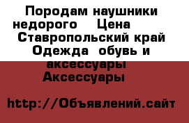 Породам наушники недорого! › Цена ­ 900 - Ставропольский край Одежда, обувь и аксессуары » Аксессуары   